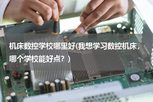 机床数控学校哪里好(我想学习数控机床，哪个学校能好点？)