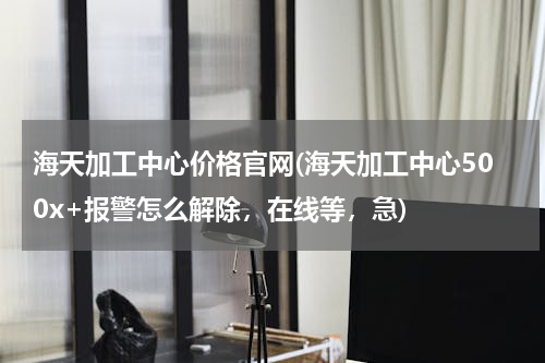 海天加工中心价格官网(海天加工中心500x+报警怎么解除，在线等，急)
