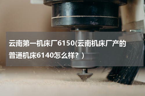 云南第一机床厂6150(云南机床厂产的普通机床6140怎么样？)