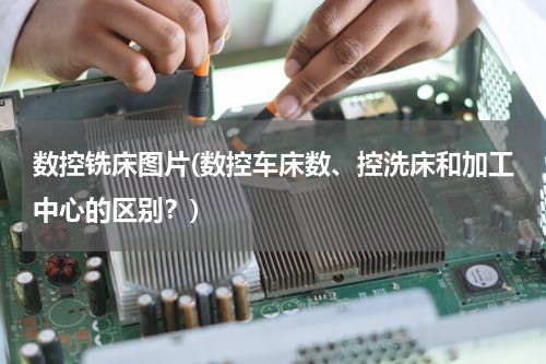 数控铣床图片(数控车床数、控洗床和加工中心的区别？)