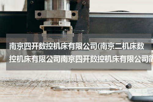 南京四开数控机床有限公司(南京二机床数控机床有限公司南京四开数控机床有限公司简介)