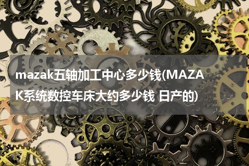 mazak五轴加工中心多少钱(MAZAK系统数控车床大约多少钱 日产的)