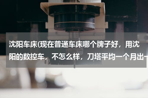 沈阳车床(现在普通车床哪个牌子好，用沈阳的数控车，不怎么样，刀塔平均一个月出一次毛病)
