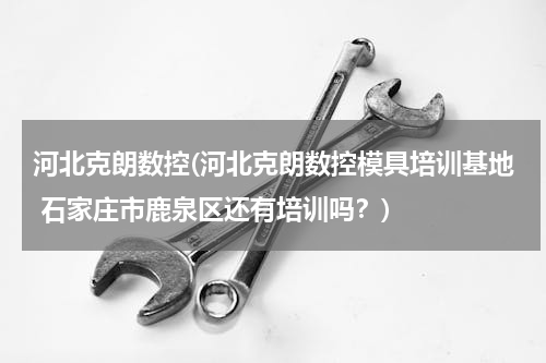 河北克朗数控(河北克朗数控模具培训基地 石家庄市鹿泉区还有培训吗？)