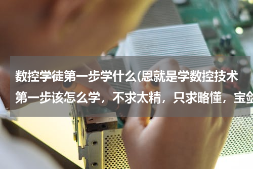数控学徒第一步学什么(恩就是学数控技术第一步该怎么学，不求太精，只求略懂，宝剑锋从磨励出，我现在就在操作数控车床，但是...)