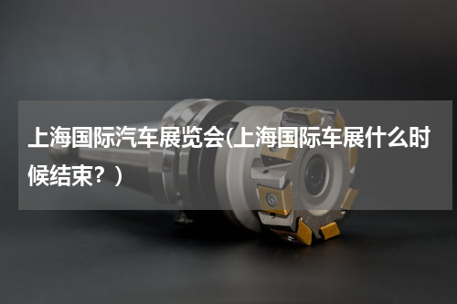 上海国际汽车展览会(上海国际车展什么时候结束？)