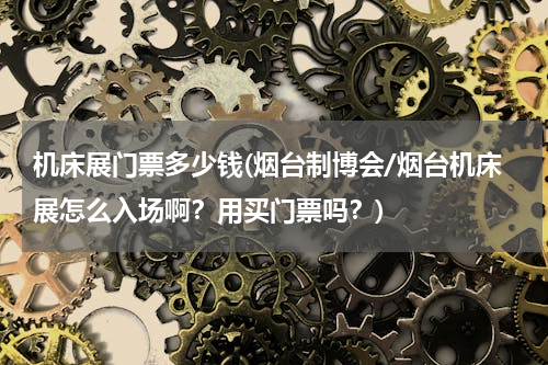 机床展门票多少钱(烟台制博会/烟台机床展怎么入场啊？用买门票吗？)