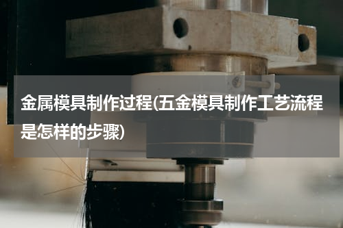 金属模具制作过程(五金模具制作工艺流程是怎样的步骤)