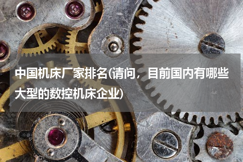 中国机床厂家排名(请问，目前国内有哪些大型的数控机床企业)
