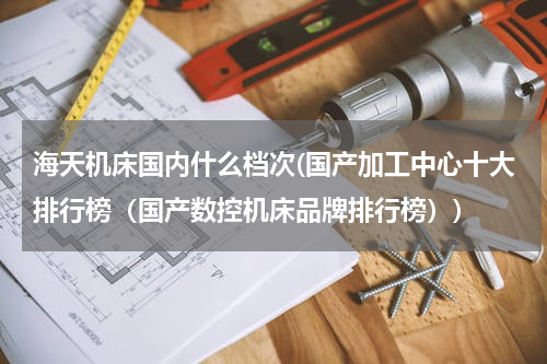 海天机床国内什么档次(国产加工中心十大排行榜（国产数控机床品牌排行榜）)