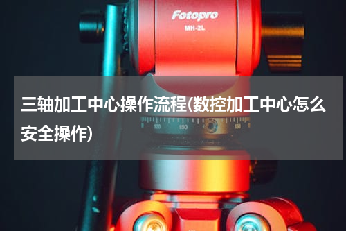 三轴加工中心操作流程(数控加工中心怎么安全操作)