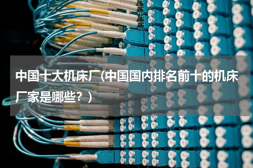 中国十大机床厂(中国国内排名前十的机床厂家是哪些？)