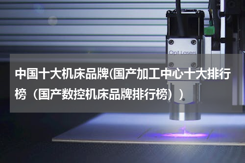 中国十大机床品牌(国产加工中心十大排行榜（国产数控机床品牌排行榜）)