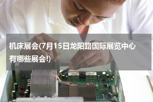 机床展会(7月15日龙阳路国际展览中心有哪些展会!)