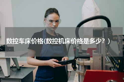 数控车床价格(数控机床价格是多少？)