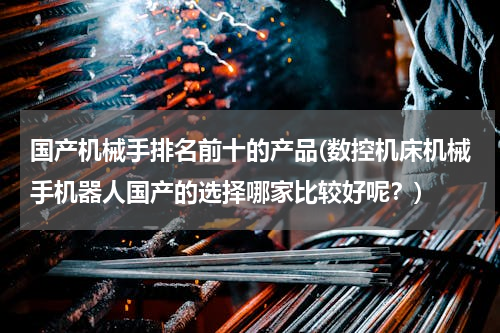 国产机械手排名前十的产品(数控机床机械手机器人国产的选择哪家比较好呢？)