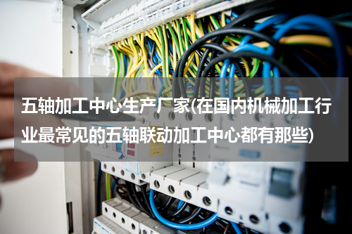 五轴加工中心生产厂家(在国内机械加工行业最常见的五轴联动加工中心都有那些)