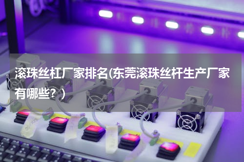 滚珠丝杠厂家排名(东莞滚珠丝杆生产厂家有哪些？)