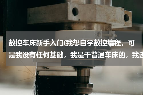 数控车床新手入门(我想自学数控编程，可是我没有任何基础，我是干普通车床的，我该怎么做起呢？)