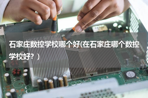石家庄数控学校哪个好(在石家庄哪个数控学校好？)