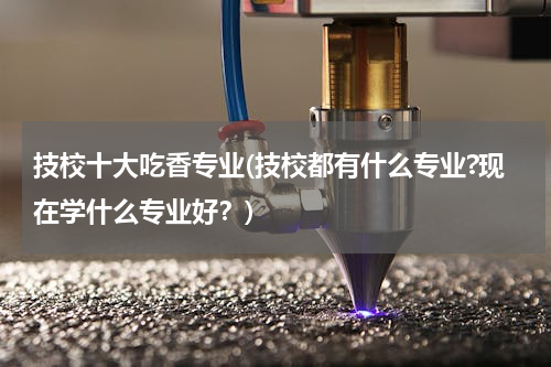技校十大吃香专业(技校都有什么专业?现在学什么专业好？)