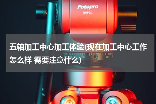 五轴加工中心加工体验(现在加工中心工作怎么样 需要注意什么)
