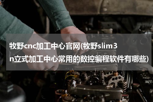 牧野cnc加工中心官网(牧野slim3n立式加工中心常用的数控编程软件有哪些)