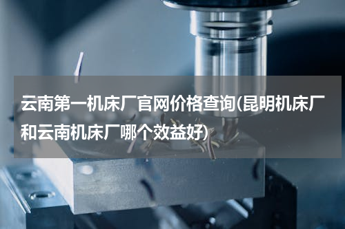 云南第一机床厂官网价格查询(昆明机床厂和云南机床厂哪个效益好)