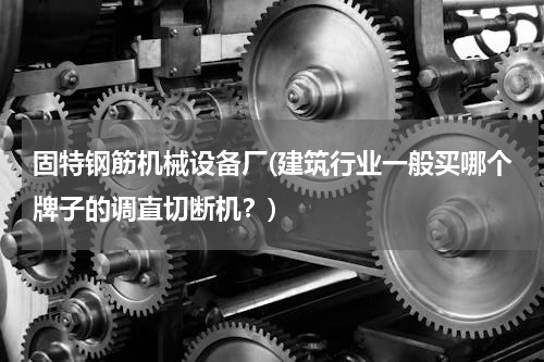 固特钢筋机械设备厂(建筑行业一般买哪个牌子的调直切断机？)