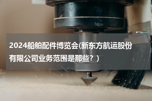 2024船舶配件博览会(新东方航运股份有限公司业务范围是那些？)