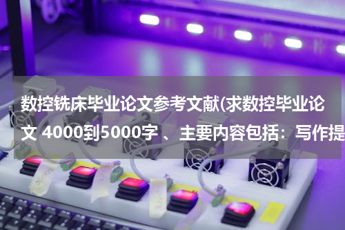 数控铣床毕业论文参考文献(求数控毕业论文 4000到5000字 、主要内容包括：写作提纲、目录、摘要、关键词、正文、参考文献)