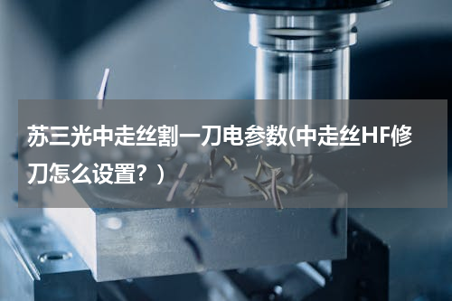 苏三光中走丝割一刀电参数(中走丝HF修刀怎么设置？)