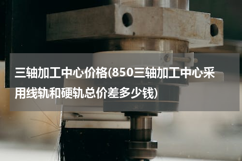 三轴加工中心价格(850三轴加工中心采用线轨和硬轨总价差多少钱)