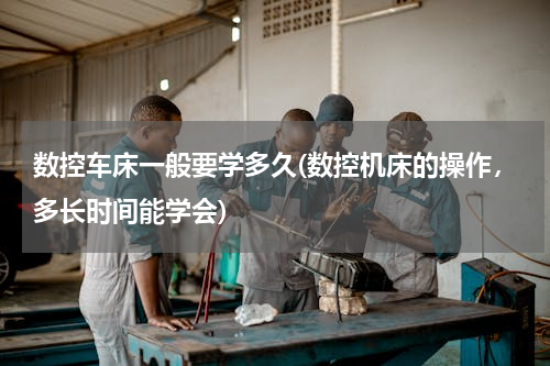 数控车床一般要学多久(数控机床的操作，多长时间能学会)