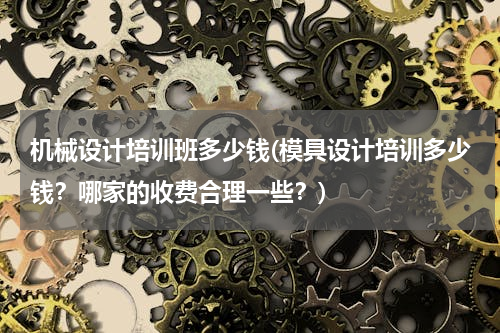 机械设计培训班多少钱(模具设计培训多少钱？哪家的收费合理一些？)