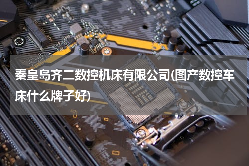 秦皇岛齐二数控机床有限公司(图产数控车床什么牌子好)