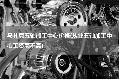 马扎克五轴加工中心价格(从业五轴加工中心工资高不高)