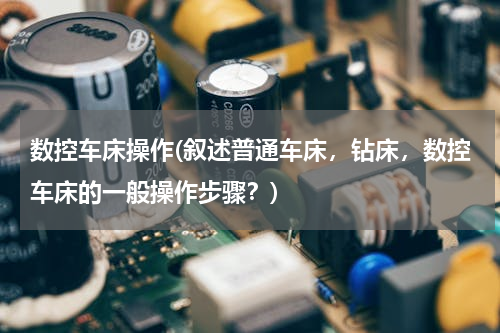数控车床操作(叙述普通车床，钻床，数控车床的一般操作步骤？)