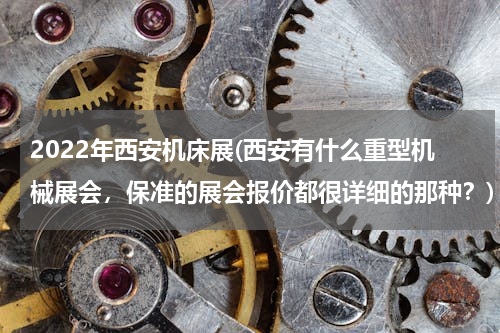 2022年西安机床展(西安有什么重型机械展会，保准的展会报价都很详细的那种？)