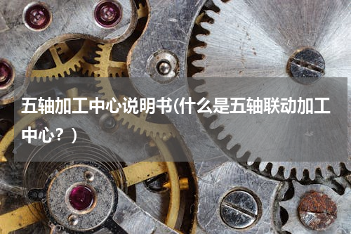 五轴加工中心说明书(什么是五轴联动加工中心？)