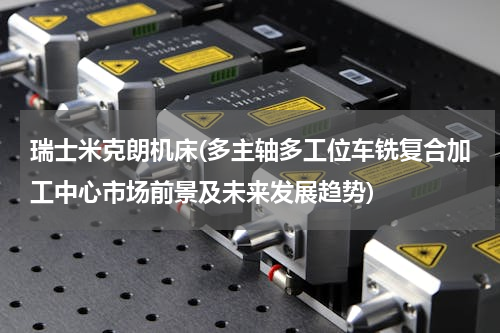 瑞士米克朗机床(多主轴多工位车铣复合加工中心市场前景及未来发展趋势)