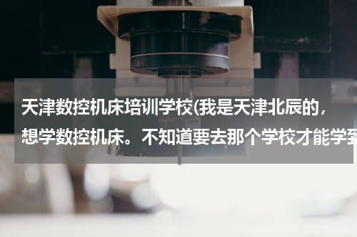 天津数控机床培训学校(我是天津北辰的，想学数控机床。不知道要去那个学校才能学到有用的东西！ 请大家多帮忙 谢谢啊！～)
