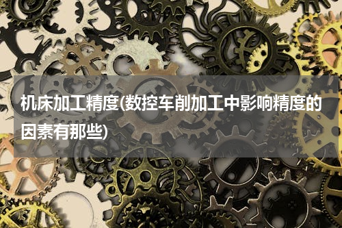 机床加工精度(数控车削加工中影响精度的因素有那些)