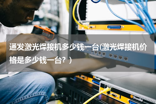 通发激光焊接机多少钱一台(激光焊接机价格是多少钱一台？)