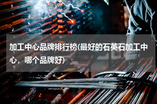 加工中心品牌排行榜(最好的石英石加工中心，哪个品牌好)