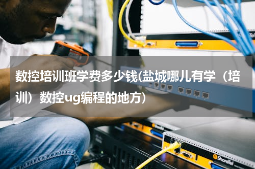 数控培训班学费多少钱(盐城哪儿有学（培训）数控ug编程的地方)