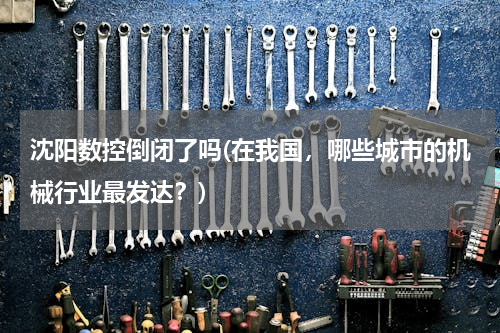 沈阳数控倒闭了吗(在我国，哪些城市的机械行业最发达？)