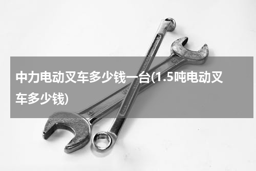 中力电动叉车多少钱一台(1.5吨电动叉车多少钱)