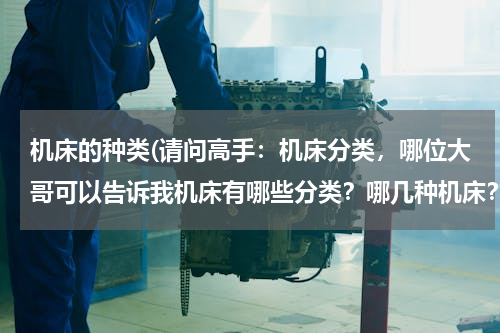 机床的种类(请问高手：机床分类，哪位大哥可以告诉我机床有哪些分类？哪几种机床？)