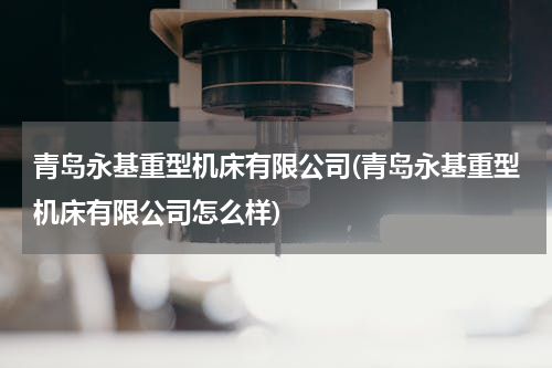 青岛永基重型机床有限公司(青岛永基重型机床有限公司怎么样)